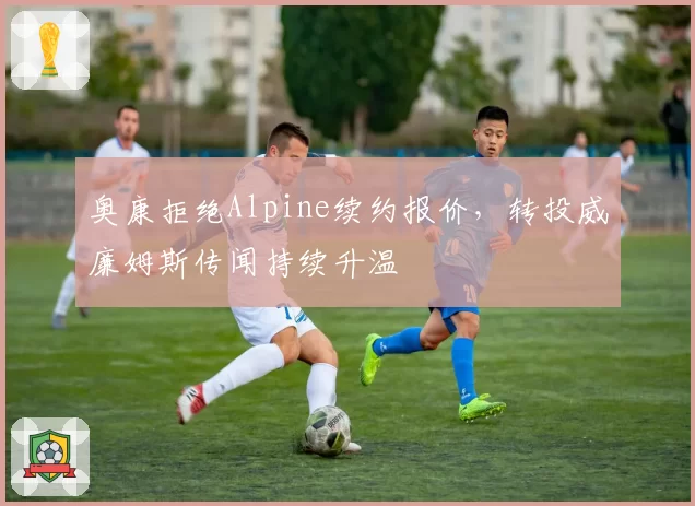 奥康拒绝Alpine续约报价，转投威廉姆斯传闻持续升温