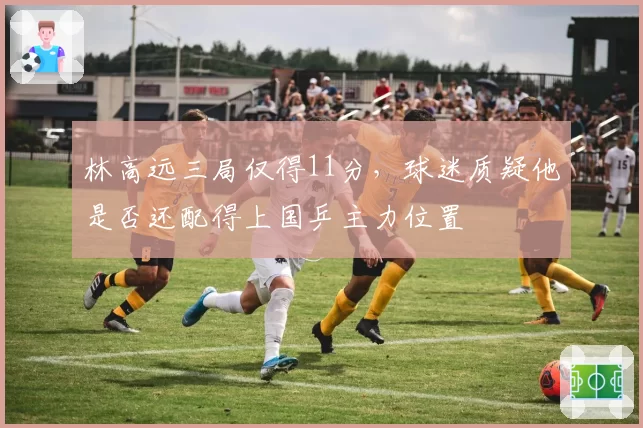 林高远三局仅得11分，球迷质疑他是否还配得上国乒主力位置