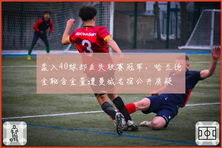 轰入40球却丢失联赛冠军，哈兰德金靴含金量遭曼城名宿公开质疑