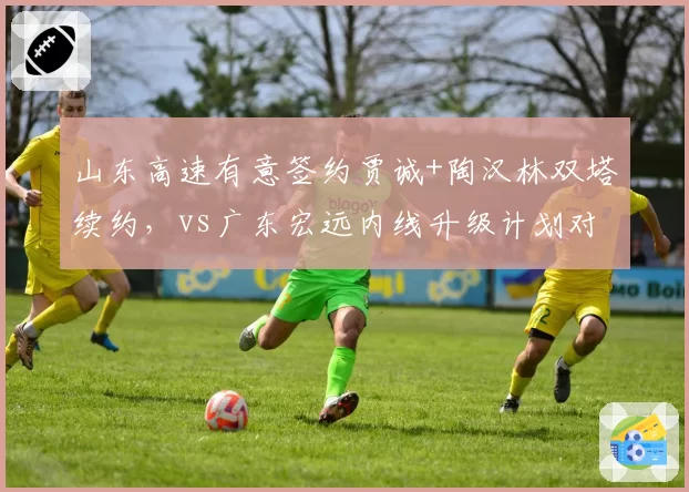 山东高速有意签约贾诚+陶汉林双塔续约,vs广东宏远内线升级计划对比