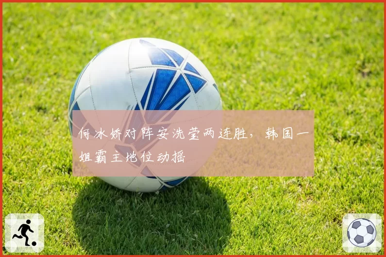 何冰娇对阵安洗莹两连胜，韩国一姐霸主地位动摇