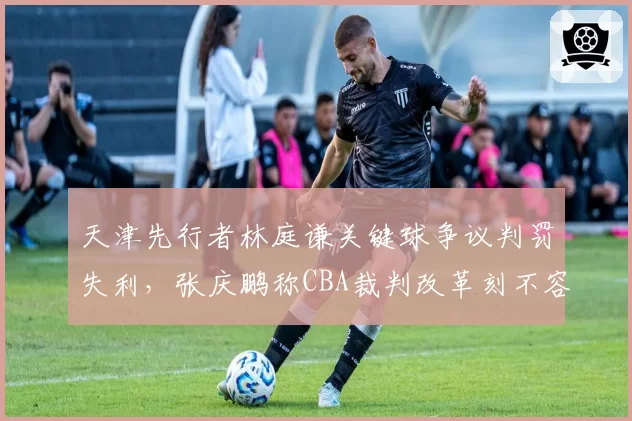 天津先行者林庭谦关键球争议判罚失利,张庆鹏称CBA裁判改革刻不容缓