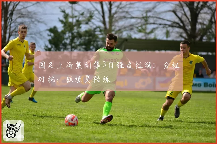 国足上海集训第3日强度拉满：分组对抗，教练员陪练