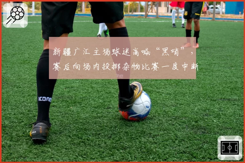 新疆广汇主场球迷高喊“黑哨”，赛后向场内投掷杂物比赛一度中断