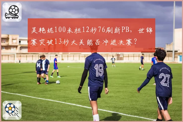 吴艳妮100米栏12秒76刷新PB,世锦赛突破13秒大关能否冲进决赛?
