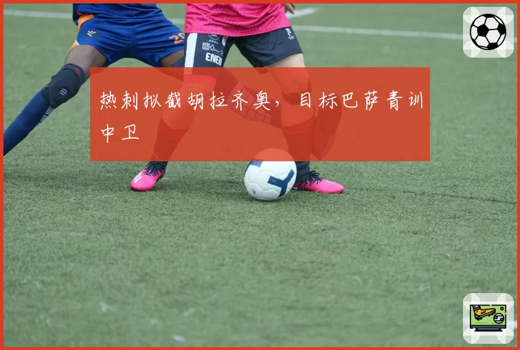 热刺拟截胡拉齐奥，目标巴萨青训中卫