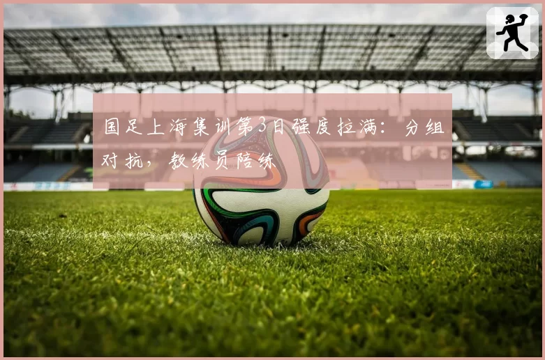 国足上海集训第3日强度拉满：分组对抗，教练员陪练