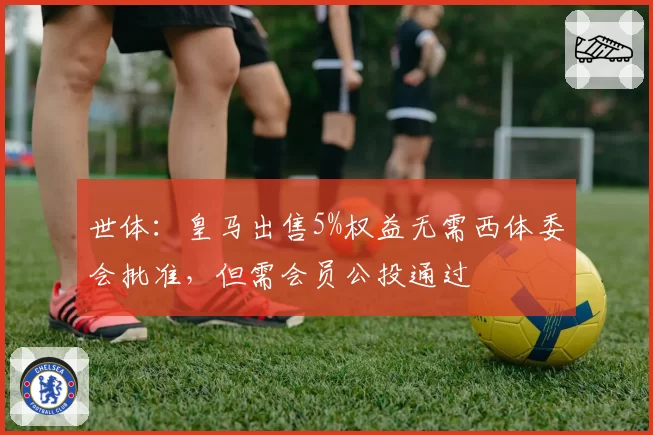 世体：皇马出售5%权益无需西体委会批准，但需会员公投通过