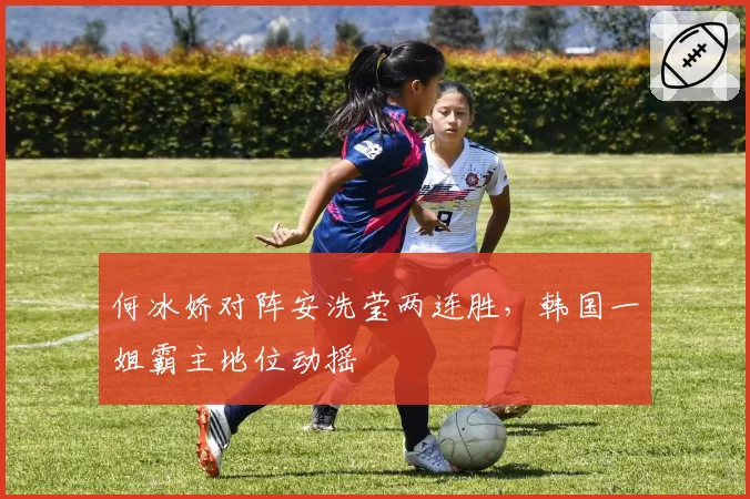 何冰娇对阵安洗莹两连胜，韩国一姐霸主地位动摇