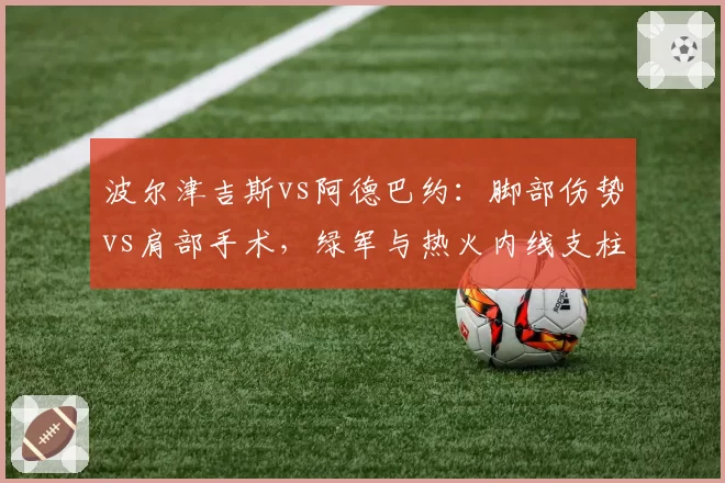 波尔津吉斯vs阿德巴约：脚部伤势vs肩部手术，绿军与热火内线支柱的复出博弈
