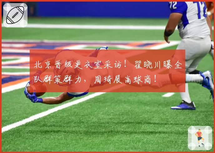 北京晋级更衣室采访！翟晓川曝全队群策群力，周琦展高球商！