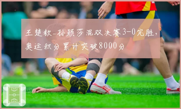 王楚钦_孙颖莎混双决赛3-0完胜,奥运积分累计突破8000分