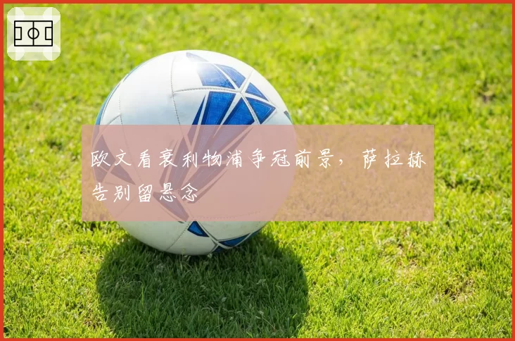 欧文看衰利物浦争冠前景，萨拉赫告别留悬念