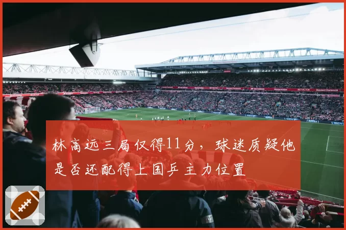林高远三局仅得11分，球迷质疑他是否还配得上国乒主力位置