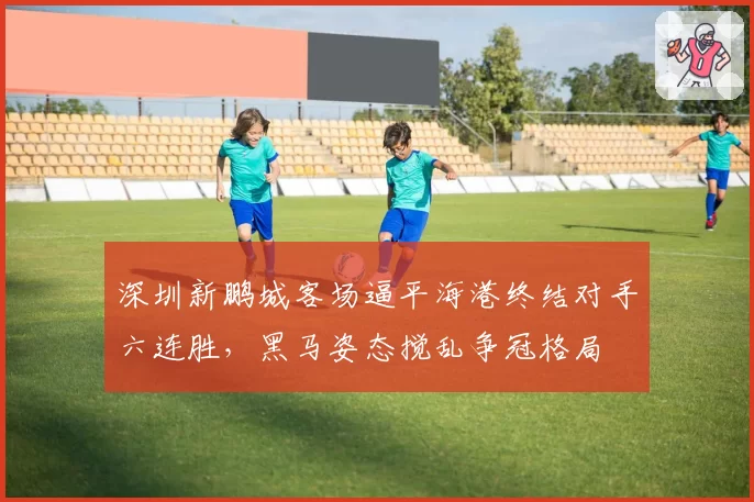 深圳新鹏城客场逼平海港终结对手六连胜，黑马姿态搅乱争冠格局