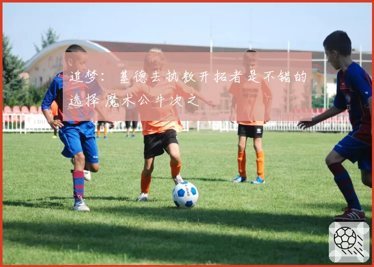 追梦:基德去执教开拓者是不错的选择 魔术公牛次之