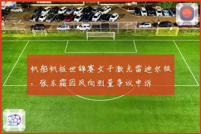 帆船帆板世锦赛女子激光雷迪尔级，张东霜因风向测量争议申诉