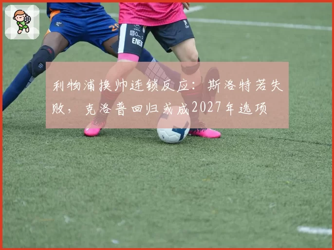 利物浦换帅连锁反应:斯洛特若失败,克洛普回归或成2027年选项