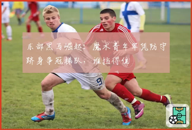 东部黑马崛起：魔术青年军凭防守跻身争冠梯队，谁挡得住