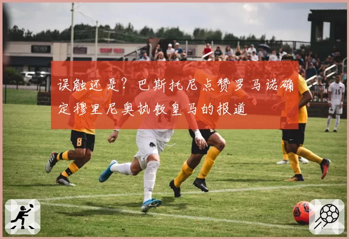 误触还是？巴斯托尼点赞罗马诺确定穆里尼奥执教皇马的报道