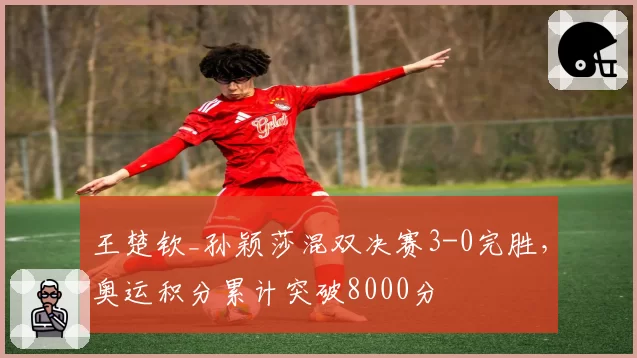 王楚钦_孙颖莎混双决赛3-0完胜,奥运积分累计突破8000分