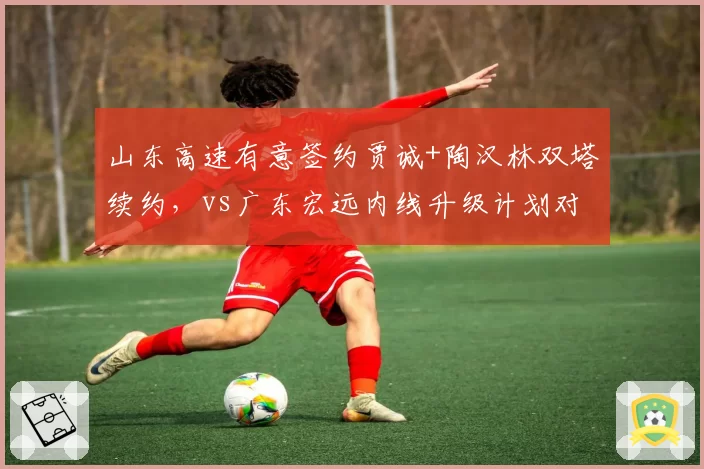 山东高速有意签约贾诚+陶汉林双塔续约,vs广东宏远内线升级计划对比