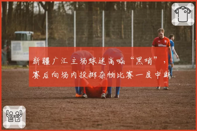 新疆广汇主场球迷高喊“黑哨”，赛后向场内投掷杂物比赛一度中断