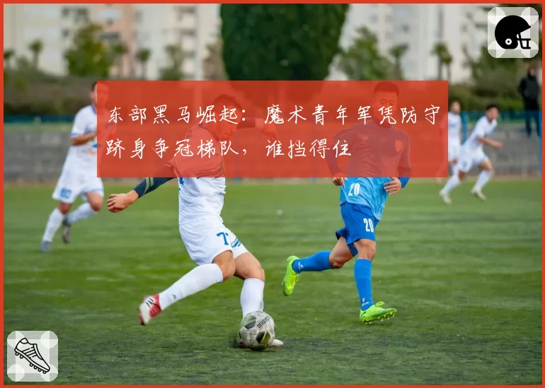 东部黑马崛起：魔术青年军凭防守跻身争冠梯队，谁挡得住