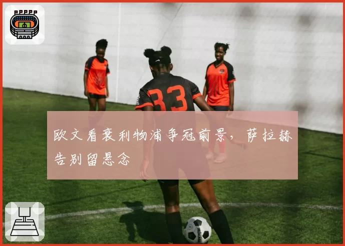 欧文看衰利物浦争冠前景，萨拉赫告别留悬念