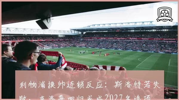 利物浦换帅连锁反应:斯洛特若失败,克洛普回归或成2027年选项