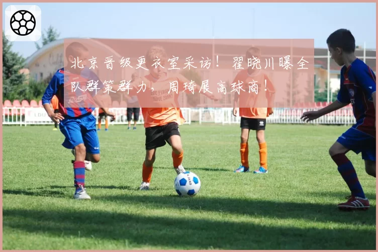 北京晋级更衣室采访！翟晓川曝全队群策群力，周琦展高球商！