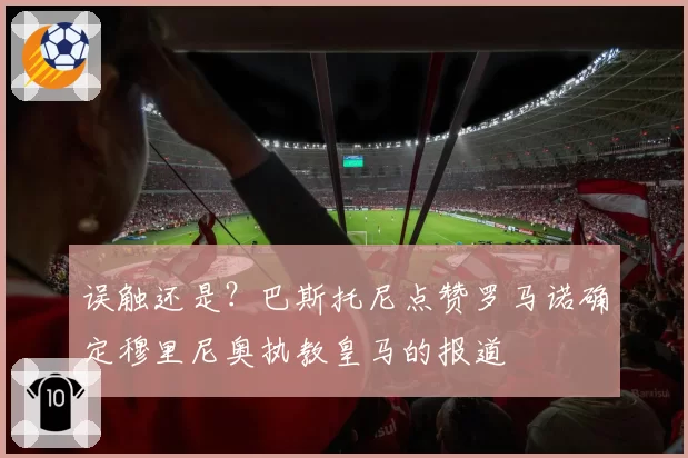 误触还是？巴斯托尼点赞罗马诺确定穆里尼奥执教皇马的报道