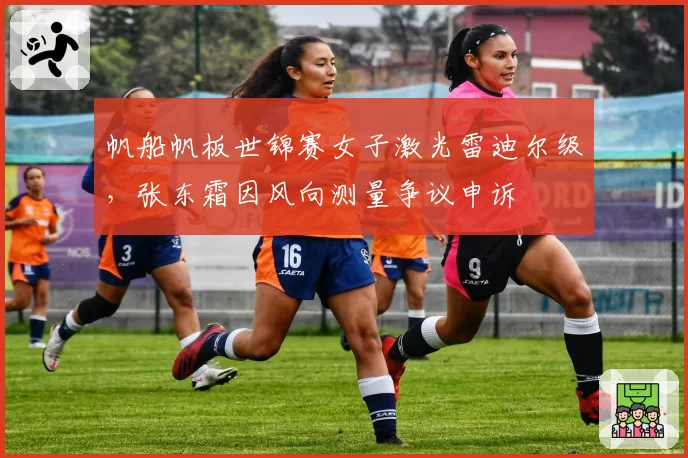帆船帆板世锦赛女子激光雷迪尔级，张东霜因风向测量争议申诉