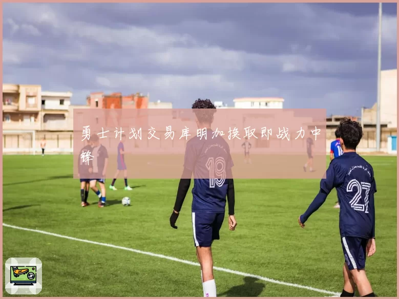 勇士计划交易库明加换取即战力中锋