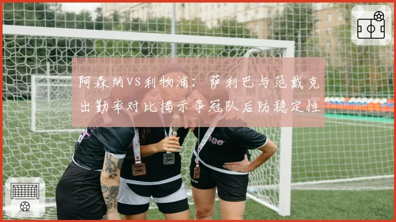 阿森纳vs利物浦：萨利巴与范戴克出勤率对比揭示争冠队后防稳定性差异